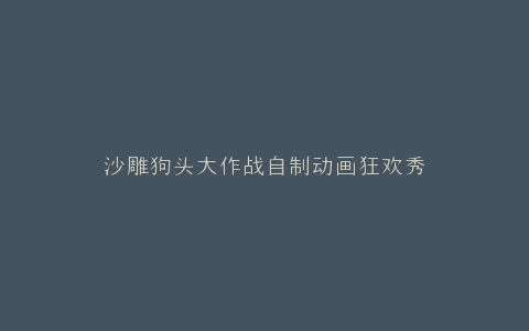 沙雕狗头大作战自制动画狂欢秀