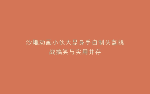 沙雕动画小伙大显身手自制头盔挑战搞笑与实用并存