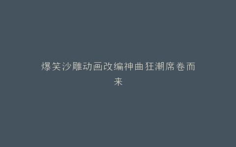爆笑沙雕动画改编神曲狂潮席卷而来