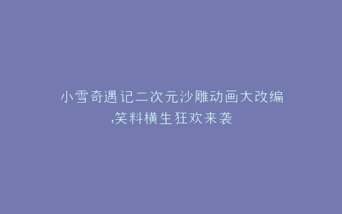 小雪奇遇记二次元沙雕动画大改编,笑料横生狂欢来袭