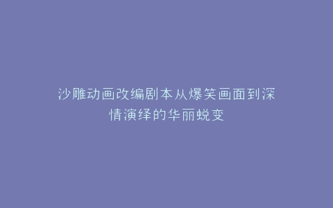 沙雕动画改编剧本从爆笑画面到深情演绎的华丽蜕变