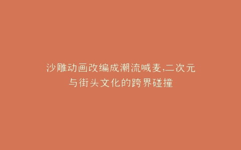 沙雕动画改编成潮流喊麦,二次元与街头文化的跨界碰撞
