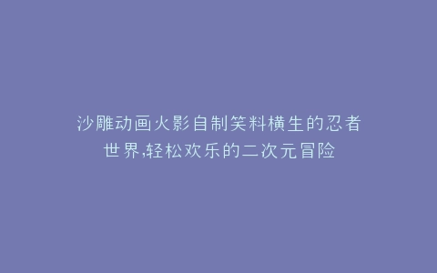 沙雕动画火影自制笑料横生的忍者世界,轻松欢乐的二次元冒险