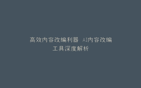高效内容改编利器 AI内容改编工具深度解析