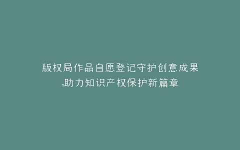 版权局作品自愿登记守护创意成果,助力知识产权保护新篇章