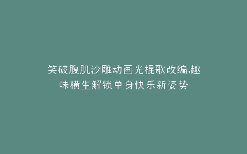 笑破腹肌沙雕动画光棍歌改编,趣味横生解锁单身快乐新姿势