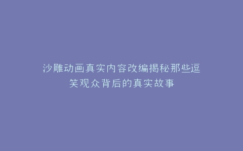 沙雕动画真实内容改编揭秘那些逗笑观众背后的真实故事