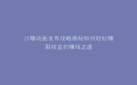 沙雕动画发布攻略揭秘如何轻松赚取收益的赚钱之道