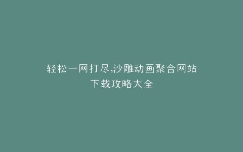 轻松一网打尽,沙雕动画聚合网站下载攻略大全