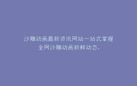 沙雕动画最新资讯网站一站式掌握全网沙雕动画新鲜动态,