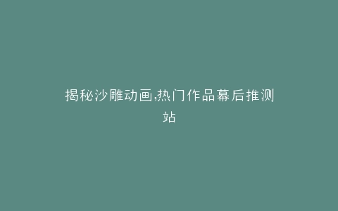 揭秘沙雕动画,热门作品幕后推测站