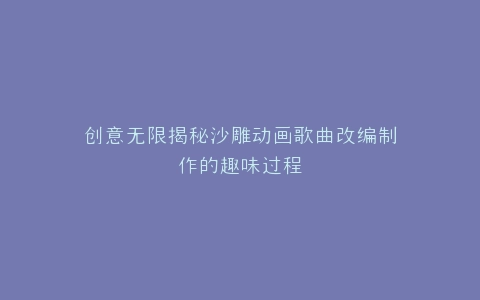 创意无限揭秘沙雕动画歌曲改编制作的趣味过程