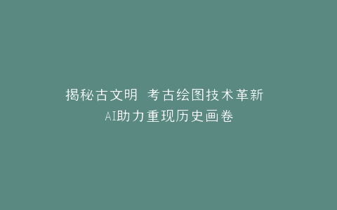 揭秘古文明 考古绘图技术革新 AI助力重现历史画卷