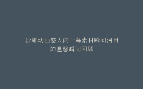 沙雕动画感人的一幕素材瞬间泪目的温馨瞬间回顾