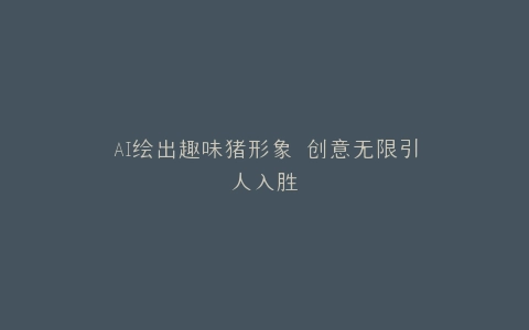 AI绘出趣味猪形象 创意无限引人入胜