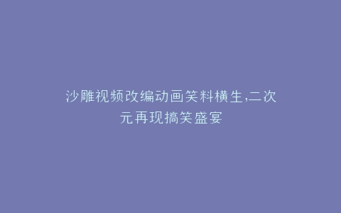 沙雕视频改编动画笑料横生,二次元再现搞笑盛宴