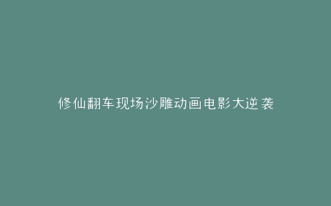 修仙翻车现场沙雕动画电影大逆袭
