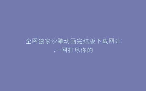 全网独家沙雕动画完结版下载网站,一网打尽你的
