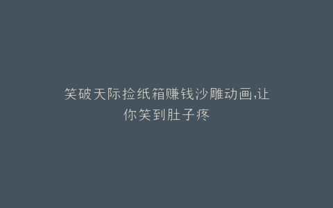 笑破天际捡纸箱赚钱沙雕动画,让你笑到肚子疼
