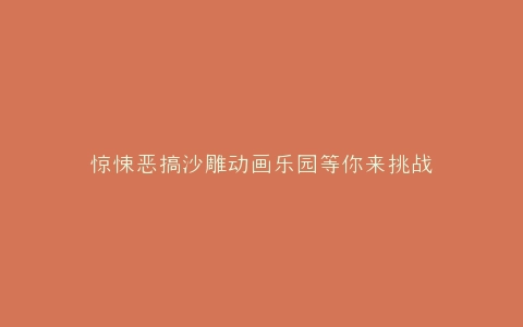 惊悚恶搞沙雕动画乐园等你来挑战