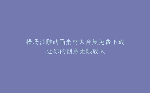 操场沙雕动画素材大合集免费下载,让你的创意无限放大