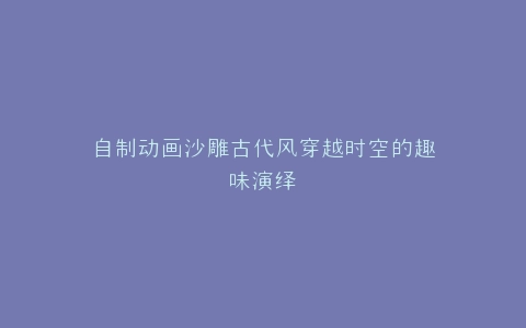 自制动画沙雕古代风穿越时空的趣味演绎