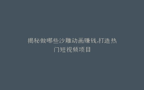 揭秘做哪些沙雕动画赚钱,打造热门短视频项目