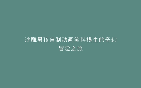 沙雕男孩自制动画笑料横生的奇幻冒险之旅