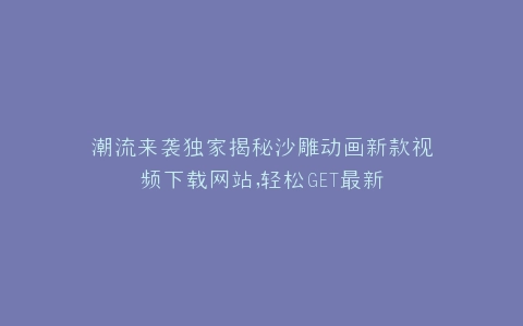 潮流来袭独家揭秘沙雕动画新款视频下载网站,轻松GET最新