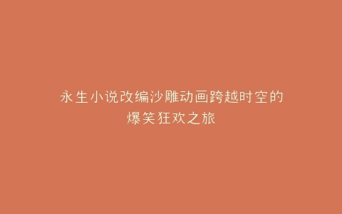 永生小说改编沙雕动画跨越时空的爆笑狂欢之旅