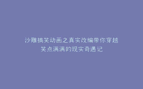 沙雕搞笑动画之真实改编带你穿越笑点满满的现实奇遇记