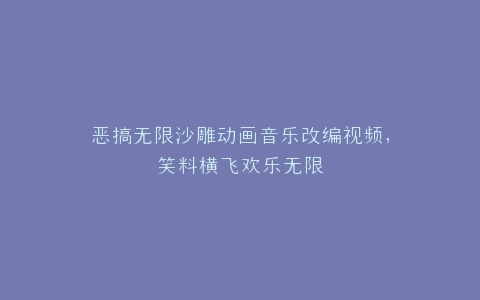 恶搞无限沙雕动画音乐改编视频,笑料横飞欢乐无限