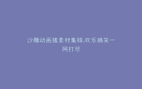 沙雕动画猪素材集锦,欢乐搞笑一网打尽