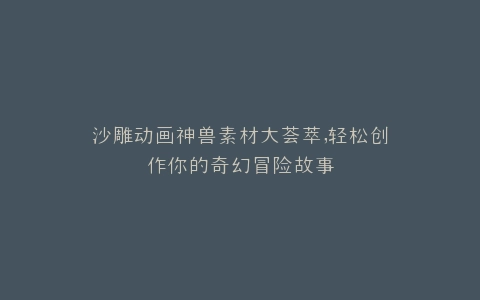 沙雕动画神兽素材大荟萃,轻松创作你的奇幻冒险故事