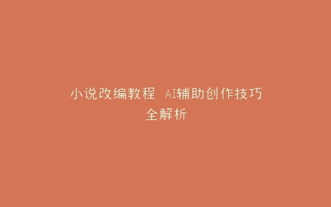 小说改编教程 AI辅助创作技巧全解析