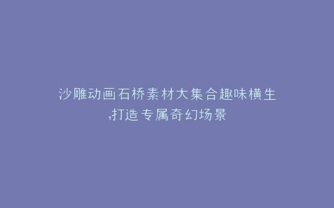 沙雕动画石桥素材大集合趣味横生,打造专属奇幻场景