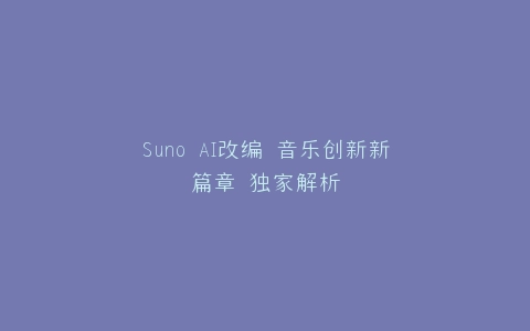Suno AI改编 音乐创新新篇章 独家解析
