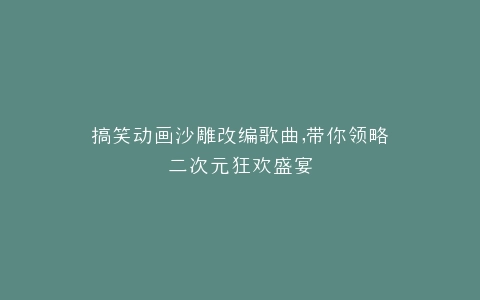 搞笑动画沙雕改编歌曲,带你领略二次元狂欢盛宴
