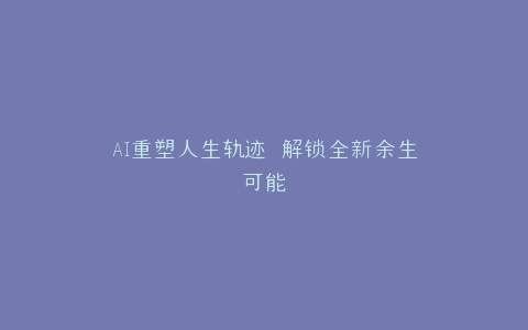 AI重塑人生轨迹 解锁全新余生可能