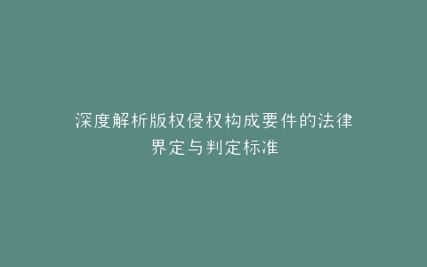 深度解析版权侵权构成要件的法律界定与判定标准