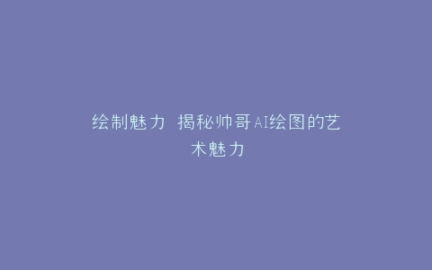 绘制魅力 揭秘帅哥AI绘图的艺术魅力