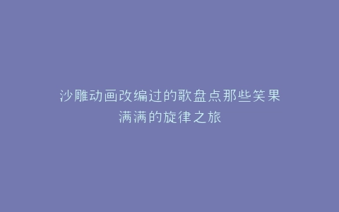 沙雕动画改编过的歌盘点那些笑果满满的旋律之旅