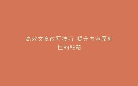 高效文章改写技巧 提升内容原创性的秘籍