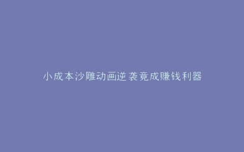 小成本沙雕动画逆袭竟成赚钱利器