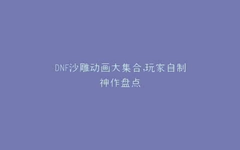 DNF沙雕动画大集合,玩家自制神作盘点