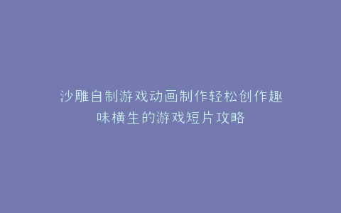 沙雕自制游戏动画制作轻松创作趣味横生的游戏短片攻略