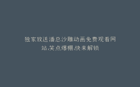 独家放送潘总沙雕动画免费观看网站,笑点爆棚,快来解锁
