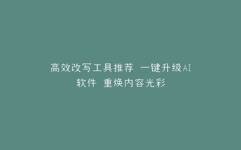 高效改写工具推荐 一键升级AI软件 重焕内容光彩