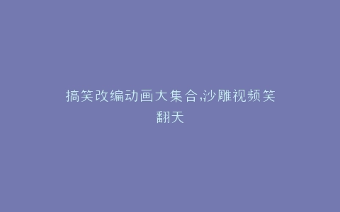 搞笑改编动画大集合,沙雕视频笑翻天