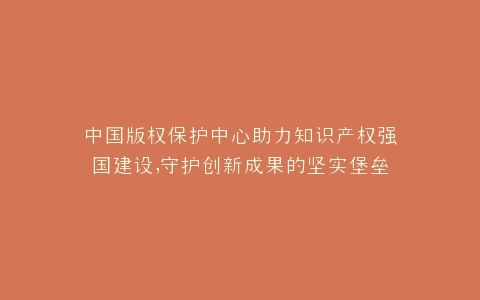 中国版权保护中心助力知识产权强国建设,守护创新成果的坚实堡垒